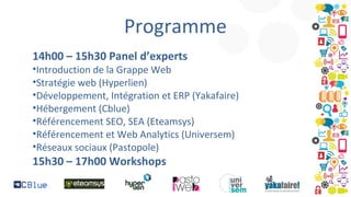 Programme
14h00 – 15h30 Panel d’experts

•Introduction de la Grappe Web
•Stratégie web (Hyperlien)
•Développement, Intégration et ERP (Yakafaire)
•Hébergement (Cblue)
•Référencement SEO, SEA (Eteamsys)
•Référencement et Web Analytics (Universem)
•Réseaux sociaux (Pastopole)

15h30 – 17h00 Workshops

 