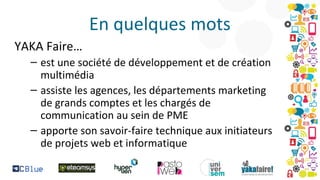 En quelques mots
YAKA Faire…
– est une société de développement et de création
multimédia
– assiste les agences, les départements marketing
de grands comptes et les chargés de
communication au sein de PME
– apporte son savoir-faire technique aux initiateurs
de projets web et informatique

 
