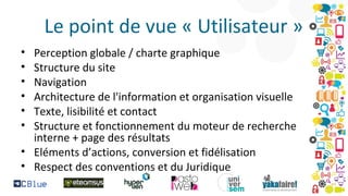 Le point de vue « Utilisateur »
•
•
•
•
•
•

Perception globale / charte graphique
Structure du site
Navigation
Architecture de l'information et organisation visuelle
Texte, lisibilité et contact
Structure et fonctionnement du moteur de recherche
interne + page des résultats
• Eléments d’actions, conversion et fidélisation
• Respect des conventions et du Juridique

 