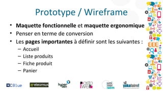 Prototype / Wireframe
• Maquette fonctionnelle et maquette ergonomique
• Penser en terme de conversion
• Les pages importantes à définir sont les suivantes :
–
–
–
–

Accueil
Liste produits
Fiche produit
Panier

 