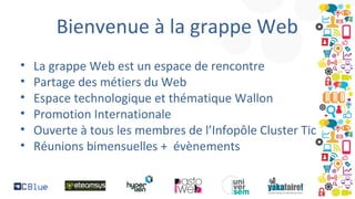 Bienvenue à la grappe Web
•
•
•
•
•
•

La grappe Web est un espace de rencontre
Partage des métiers du Web
Espace technologique et thématique Wallon
Promotion Internationale
Ouverte à tous les membres de l’Infopôle Cluster Tic
Réunions bimensuelles + évènements

 