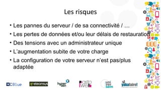 Les risques
• Les pannes du serveur / de sa connectivité / …
• Les pertes de données et/ou leur délais de restauration
• Des tensions avec un administrateur unique
• L’augmentation subite de votre charge
• La configuration de votre serveur n’est pas/plus
adaptée

 