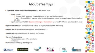About eTeamsys
•

Expérience dans le Search Marketing depuis 12 ans (depuis 2001)
• Google Partner
• Octobre 2012: Mountain View en Californie en tant que top Contributor
• Mars - Octobre 2013: 1er agence Belge & Luxembourgeoise invitée au Google Engage Master Academy
à Dublin
• Experts agréés par l’AWEX « Experts en Stratégie à l’Exportation » pour les TPE (Mission gratuite de 1 à 5 jours)

• Spécialisé à 100% dans le référencement naturel et payant (méthode ART - Adbuilder)
• Orienté ROI recherche de résultats (ventes, demande de doc,..)
• GARANTIES – garantie minimum de résultats et d’éthique
• Formes d’interventions:
• Prestataire de services et/ou consultance
• Formations
• Bureaux au Luxembourg et en Belgique

 