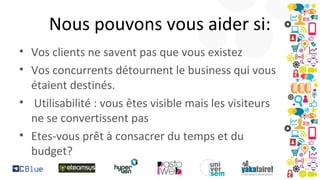 Nous pouvons vous aider si:
• Vos clients ne savent pas que vous existez
• Vos concurrents détournent le business qui vous
étaient destinés.
• Utilisabilité : vous êtes visible mais les visiteurs
ne se convertissent pas
• Etes-vous prêt à consacrer du temps et du
budget?

 