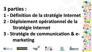 3 parties :

1 - Définition de la stratégie Internet
2 - Déploiement opérationnel de la
Stratégie Internet
3 - Stratégie de communication & emarketing

 