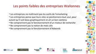 Les points faibles des entreprises Wallonnes
• Les entreprises ne maîtrisent pas les outils de l’emarketing
• Les entreprises pense que leurs sites se positionnera tout seul, pour
autant qu’il soit beau graphiquement et ait un bon contenu
• Ne comprennent pas le fonctionnement d’un moteur de recherche
• Ne comprennent pas la notion de mots clés
• Ne comprennent pas le fonctionnement d’Adwords

 