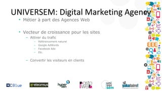 UNIVERSEM: Digital Marketing Agency
• Métier à part des Agences Web

• Vecteur de croissance pour les sites
– Attirer du trafic
–
–
–
–

Référencement naturel
Google AdWords
Facebook Ads
Etc.

– Convertir les visiteurs en clients

 