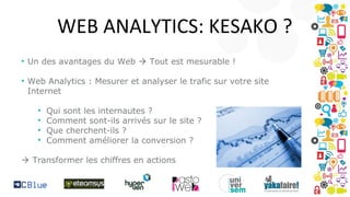 WEB ANALYTICS: KESAKO ?
• Un des avantages du Web  Tout est mesurable !
• Web Analytics : Mesurer et analyser le trafic sur votre site
Internet
•
•
•
•

Qui sont les internautes ?
Comment sont-ils arrivés sur le site ?
Que cherchent-ils ?
Comment améliorer la conversion ?

 Transformer les chiffres en actions

 