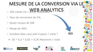 MESURE DE LA CONVERSION VIA LE
• 100 visites via « WEB ANALYTICS
achat chaussures »
• Taux de conversion de 2%
• Panier moyen de 50€
• Marge de 30%
• Combien êtes vous prêt à payer / visite ?
 50 * 0,3 * 0,02 = 0,3€ Maximum / visite

 