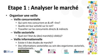 Etape 1 : Analyser le marché
• Organiser une veille
– Veille concurrentielle
• Qui sont mes concurrent on & off –line?
• Quelle est leur activité sur le net?
• Travailler sur les concurrents directs & indirects

– Veille sectorielle
• Quel est l’état du (des) marché(s) ciblé(s)?

– Veille informationnelle

• Existe-t-il des études de marché?
• Des informations sectorielles au sein des organismes sectoriels,
institutionnels…

 