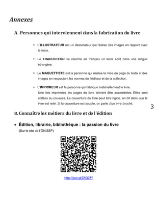 3 
2. Les éléments d’identification du livre 
 Le TITRE est le nom du document. Il donne souvent une idée du sujet. 
 L’AUTEUR écrit le texte du roman. Une fois son texte terminé il va le proposer à un éditeurs pour qu’il le publie. Un livre peut avoir plusieurs auteurs. 
 L’EDITEUR est la personne ou entreprise qui va produire le livre, le publier et le mettre en vente. C’est lui qui choisit si un livre est publié. 
 La COLLECTION est constituée par un ensemble de livres d’un même éditeur qui ont des points communs comme la présentation (format, couleurs, taille…), ou les types de lecteurs (âge, goûts…). La collection porte un titre. (Ex. : Chair de poule) 
3. Les éléments qui structurent le livre 
Les livres (romans ou ouvrages documentaires) sont structurés. Certains éléments du livre vont te permettre de te repérer plus facilement à l’intérieur du document, de trouver le chapitre qui t’intéresse ou d’avoir des informations complémentaires et des définitions. 
 La TABLE DES MATIERES constitue le plan du livre. Elle donne la liste des différents chapitres ou des thèmes étudiés. Elle indique aussi la page où ils se trouvent. La table des matières est située à la fin du livre. On l’appelle le SOMMAIRE s’il est situé au début du livre. 
 Le LEXIQUE est une liste alphabétique de mots avec leur définition. Il fonctionne comme un dictionnaire. Il est placé à la fin du livre. On parle aussi de GLOSSAIRE. 
 L'INDEX est la liste alphabétique des sujets du livre, des noms de personnes ou de lieux. 
 La PREFACE est une présentation du livre par une personne qui n’est pas l’auteur du livre. 
 L’AVANT-PROPOS est une présentation du livre par l’auteur lui-même. 
 La BIBLIOGRAPHIE est une liste de documents publiés. Pour un roman, cette liste est souvent constituée des ouvrages de l’auteur. Pour un livre documentaire, c’est souvent une liste de livres sur le même thème.  