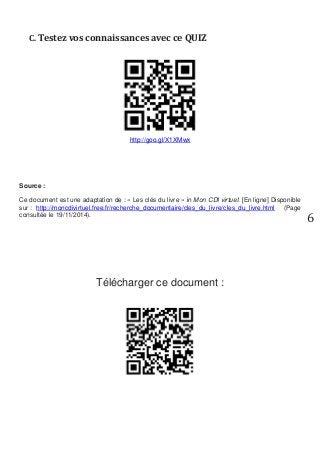 6 
C. Testez vos connaissances avec ce QUIZ 
http://goo.gl/X1XMwx 
Source : 
Ce document est une adaptation de : « Les clés du livre » in Mon CDI virtuel. [En ligne] Disponible sur : http://moncdivirtuel.free.fr/recherche_documentaire/cles_du_livre/cles_du_livre.html (Page consultée le 19/11/2014). 
Télécharger ce document : 
