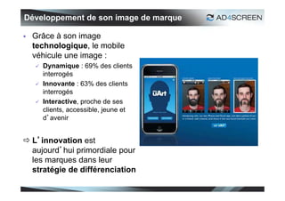 Développement de son image de marque

   Grâce à son image
    technologique, le mobile
    véhicule une image :
       Dynamique : 69% des clients
        interrogés
       Innovante : 63% des clients
        interrogés
       Interactive, proche de ses
        clients, accessible, jeune et
        d’avenir


 L’innovation est
  aujourd’hui primordiale pour
  les marques dans leur
  stratégie de différenciation

                                        18
 