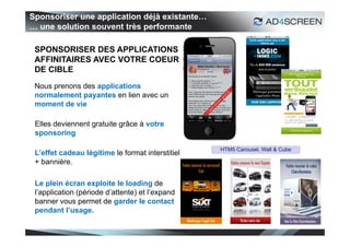 Sponsoriser une application déjà existante…
… une solution souvent très performante

 SPONSORISER DES APPLICATIONS
 AFFINITAIRES AVEC VOTRE COEUR
 DE CIBLE
 Nous prenons des applications
 normalement payantes en lien avec un
 moment de vie

 Elles deviennent gratuite grâce à votre
 sponsoring

                                                  HTM5 Carousel, Wall & Cube
 L’effet cadeau légitime le format interstitiel
 + bannière.

 Le plein écran exploite le loading de
 l’application (période d’attente) et l’expand
 banner vous permet de garder le contact
 pendant l’usage.

                                                                               19
 