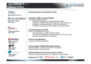 Qui suis-je ?
Jérôme STIOUI

                           Conseil National du Numérique (C.N.N)
Membre depuis Avril 2011

                           Publicité & CRM via Internet Mobile
                           Spécialiste du Marketing Mobile :
P-DG & Co-fondateur              Stratégie & Développement d’applications/sites mobiles
Depuis 2010
                                 Acquisition via Mobile (visites, téléchargements, leads, appels, CA…)
                                 Fidélisation via Mobile (notification, collecte, enrichissement…)
                                 Monétisation de l’audience mobile (display, data, lead generation)


                           E-mail Marketing & E-CRM
P-DG & Co-fondateur        Pionner du marketing direct en ligne
2000 - 2008
                                 100 collaborateurs - 22 ME de Chiffre d’Affaires
                                 350 clients dont BNPParibas, Française des Jeux, SFR, Sony, Rapp…
                                 Lauréat du Trophée Mercures HEC (2000)

                           Performance Marketing
Directeur Général
                           Lancement de Butineo & Abonews
2006 - 2008


                           Leader Anglais l’E-Mail Marketing (Londres)
Administrateur             250 collaborateurs - 50 M€ de CA en 2007 – 1000 clients
2006 - 2008                Côté sur le London Stock Exchange

                           Syndicat National de la Communication Directe
 Administrateur            Membre du Conseil d’Administration, en charge de l’e-mail marketing
 2006 - 2008
                           Intervenant à :

                                                                                                         2
 