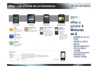 eBay : cas d’école du m-Commerce



                                   2011 :
                                   eBay a
                                   généré 4
                                   Milliards
                                   de $
                                      600M$ de CA en
                                       2009
                                      2MM$ en 2010
                                      8M de
                                       téléchargements
                                       de ses applis
                                      100M$
                                       d’investissement
                                       affectés aux
                                       projets mobile


                                                     21
 
