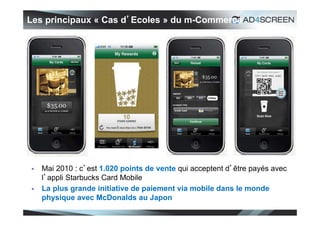 Les principaux « Cas d’Ecoles » du m-Commerce




   Mai 2010 : c’est 1.020 points de vente qui acceptent d’être payés avec
    l’appli Starbucks Card Mobile
   La plus grande initiative de paiement via mobile dans le monde
    physique avec McDonalds au Japon
                                                                             22
 