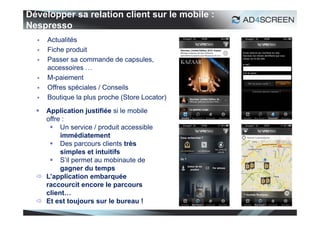Développer sa relation client sur le mobile :
Nespresso
     Actualités
     Fiche produit
     Passer sa commande de capsules,
      accessoires …
     M-paiement
     Offres spéciales / Conseils
     Boutique la plus proche (Store Locator)
   Application justifiée si le mobile
    offre :
      Un service / produit accessible
         immédiatement
      Des parcours clients très
         simples et intuitifs
      S’il permet au mobinaute de
         gagner du temps
   L’application embarquée
    raccourcit encore le parcours
    client…
   Et est toujours sur le bureau !
                                                25
 