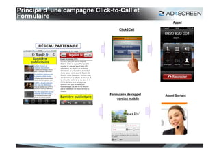 Principe d’une campagne Click-to-Call et
Formulaire
                                                                      Appel

                                                 Click2Call




     Bannière
    publicitaire




                                           Formulaire de rappel   Appel Sortant
                   Bannière publicitaire
                                               version mobile




                                                                                  27
 