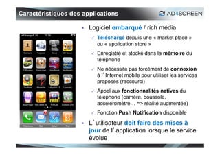 Caractéristiques des applications

                       Logiciel embarqué / rich média
                           Téléchargé depuis une « market place »
                            ou « application store »
                           Enregistré et stocké dans la mémoire du
                            téléphone
                           Ne nécessite pas forcément de connexion
                            à l’Internet mobile pour utiliser les services
                            proposés (raccourci)
                           Appel aux fonctionnalités natives du
                            téléphone (caméra, boussole,
                            accéléromètre… => réalité augmentée)
                           Fonction Push Notification disponible

                       L’utilisateur doit faire des mises à
                        jour de l’application lorsque le service
                        évolue
                                                                             29
 