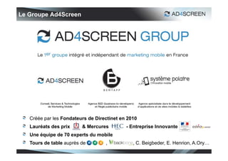 Le Groupe Ad4Screen




   Créée par les Fondateurs de Directinet en 2010
   Lauréats des prix     & Mercures         - Entreprise Innovante
   Une équipe de 70 experts du mobile
   Tours de table auprès de        ,           , C. Beigbeder, E. Henrion, A.Ory…
 