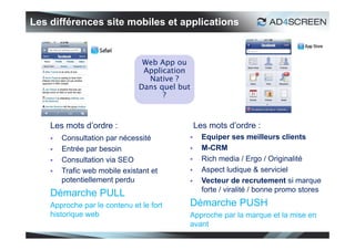 Les différences site mobiles et applications


                                Web App ou
                                Application
                                 Native ?
                               Dans quel but
                                     ?



    Les mots d’ordre :                         Les mots d’ordre :
       Consultation par nécessité              Equiper ses meilleurs clients
       Entrée par besoin                       M-CRM
       Consultation via SEO                    Rich media / Ergo / Originalité
       Trafic web mobile existant et           Aspect ludique & serviciel
        potentiellement perdu                   Vecteur de recrutement si marque
                                                 forte / viralité / bonne promo stores
    Démarche PULL
    Approche par le contenu et le fort     Démarche PUSH
    historique web                         Approche par la marque et la mise en
                                           avant
                                                                                     30
 