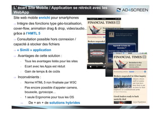 L’écart Site Mobile / Application se rétrécit avec les
WebApp
Site web mobile enrichi pour smartphones
 Intègre des fonctions type géo-localisation,
cover-flow, animation drag & drop, video/audio…
grâce à l’HMTL 5
 Consultation possible hors connexion /
capacité à stocker des fichiers
   « Simili » application
   Avantages de cette solution :
      -   Tous les avantages listés pour les sites
      -   Ecart avec les Apps est réduit
      -   Gain de temps & de coûts
   Inconvénients :
      -   Norme HTML 5 non finalisée par W3C
      -   Pas encore possible d’appeler camera,
          boussole, gyroscope…
      -   1 seule Ergonomie pour tous les OS
           De + en + de solutions hybrides
                                                         31
 
