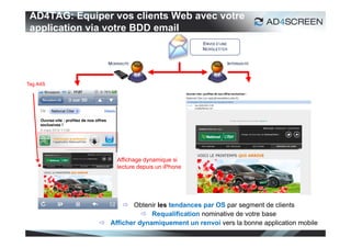 AD4TAG: Equiper vos clients Web avec votre
 application via votre BDD email




Tag A4S




                   Affichage dynamique si
                   lecture depuis un iPhone




                     Obtenir les tendances par OS par segment de clients
                           Requalification nominative de votre base
               Afficher dynamiquement un renvoi vers la bonne application mobile
                                                                                34
 