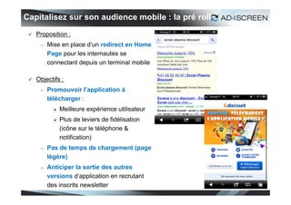 Capitalisez sur son audience mobile : la pré roll
    Proposition :
         Mise en place d’un redirect en Home
          Page pour les internautes se
          connectant depuis un terminal mobile

    Objectifs :
         Promouvoir l’application à
          télécharger :
               Meilleure expérience utilisateur
               Plus de leviers de fidélisation
                (icône sur le téléphone &
                notification)
         Pas de temps de chargement (page
          légère)
         Anticiper la sortie des autres
          versions d’application en recrutant
          des inscrits newsletter
                                                    35
 