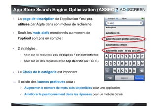 App Store Search Engine Optimization (ASSEO)
   La page de description de l’application n’est pas
    utilisée par Apple dans son moteur de recherche

   Seuls les mots-clefs mentionnés au moment de
    l’upload sont pris en compte :

   2 stratégies :
        Aller sur les requêtes peu occupées / concurrentielles

        Aller sur les des requêtes avec bcp de trafic (ex : GPS)


   Le Choix de la catégorie est important

   Il existe des bonnes pratiques pour :
        Augmenter le nombre de mots-clés disponibles pour une application

        Améliorer la positionnement dans les réponses pour un mot-clé donné


                                                                               39
 