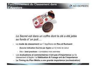 Fonctionnement du Classement dans
l’Appstore




       Le Secret est dans un coffre dont la clé a été jetée
       au fonds d’un puit….
      Le mode de classement sur l’AppStore est flou et fluctuant
           Aucune indication fournie par Apple sur le mode de calcul

           Des « best practices » constatées mais estimées
      Les évaluations et commentaires n’ont pas d’importance sur le
       classement d’Apple / la fidélisation & l’usage ont de l’importance
      Le Timing du Plan Média a une grande importance (orchestration)
                                                                            42
 
