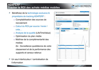AD4PERF :
Tracker le ROI des achats médias mobiles

   Bénéficiez de la technologie exclusive &
   propriétaire de tracking AD4PERF :
     Comptabilisation des sources de
      recrutement
     Calcul du ROI par source / levier /
      créa…
     Analyse de la qualité (LifeTimeValue)
     Optimisation du plan média
     Maîtrise de la complémentarité des
      medias
      Ex : Surveillance quotidienne de votre
      classement et de la performance des
      supports et canaux retenus


  Un seul interlocuteur / centralisation de
  l’information
                                               45
 