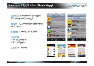 Lancement Application iPhone Maggi



 Objectif : Lancement de l’appli
 iPhone gratuite Maggi

 Target : 12.000 téléchargements
 en 1 mois

 Réalisé : 20.000 en 3 jours

 Ranking :
  1er du général
  1er catégorie

 CPD : ~ 1 euros




                                     47
 