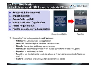 Le Push Notification :
« La Puissance du SMS avec le coût de l’E-mail »
    Réactivité & Instantanéité
    Impact maximal
    Cross-Sell / Up-Sell
    Interactivité avec l’application
    Faible risque d’abus
    Facilité de collecte via l’application

                                                     Consentement Opt-in             Push Not.

  Un canal qu’il est indispensable de maîtriser pour :
         Fidéliser les utilisateurs de son application
         Véhiculer des messages « serviciels » et relationnels
         Stimuler de manière rapide des comportements
         Promouvoir des offres spéciales et vos autres applications (Cross-sell/Upsell)
         Favoriser la récurrence de visite
         Réactiver les clients inactifs : push de relance si X jours sans connexion (« Wake-up
          push »)
         Inciter à poster des avis sur l’Appstore (en ciblant les actifs)

                                                                                                  52
 