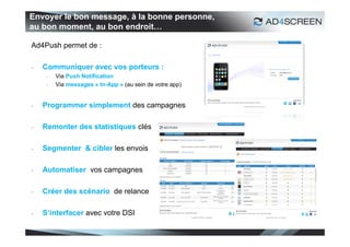 Envoyer le bon message, à la bonne personne,
au bon moment, au bon endroit…

Ad4Push permet de :

-   Communiquer avec vos porteurs :
     -   Via Push Notification
     -   Via messages « In-App » (au sein de votre app)


-   Programmer simplement des campagnes

-   Remonter des statistiques clés

-   Segmenter & cibler les envois

-   Automatiser vos campagnes

-   Créer des scénario de relance

-   S’interfacer avec votre DSI

                                                          53
 