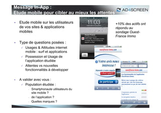 Message In-App :
Etude mobile pour cibler au mieux les attentes

   Etude mobile sur les utilisateurs            +10% des actifs ont
    de vos sites & applications                  répondu au
    mobiles                                      sondage Ouest-
                                                 France Immo
   Type de questions posées :
        Usages & Attitudes internet
         mobile : surf et applications
        Possession et Usage de
         l’application étudiée
        Attentes vs nouvelles
         fonctionnalités à développer

   A valider avec vous :
      Population étudiée :
             Smartphonaute utilisateurs du
              site mobile ?
             de l’application ?
             Quelles marques ?
                                                                   56
 