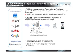 Une proposition unique sur le marché français :
le Méta-Adserver
                             • Ad4Screen a développé un "meta-adserver" qui vous
   Réseaux publicitaires :   permet d'afficher les publicités qui sont commercialisées par
                             Ad4Screen
                             ET celles des principaux réseaux publicitaires du marché.

                             • Objectif : Optimiser rapidement et simplement le
                             remplissage de vos espaces publicitaires




                                     Max [ eCPM ]
                                    Calcul e en temps réel du
                                    meilleur e-CPM et mise en place
                                    de la pub qui optimise vos revenus




   Campagnes exclusives       • DES RENDEMENTS E-CPM OPTIMISÉS
   :
                              • Des taux de remplissage maximums et+
                              de rotation
 