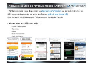 Nouvelle source de revenus mobile : Ad4Perf
• Ad4Screen met à votre disposition sa plateforme d’affiliation qui permet de tracker les
téléchargements générés par votre application grâce à une simple URL
(pas de SDK à implémenter par l’éditeur & pas de MAJ de l’appli)


• Mise en avant via différentes leviers:
           • Guide d’applications
           • Bannières
           • Liens
           • Publi-rédactionnel
           • Push Notification




   L’indispensAPP à télécharger !
  Découvrez les opportunités de logements
           neuf autour de vous.




                                            L’indispensAPP à télécharger !
                                            Découvrez les opportunités de
                                            logements neuf autour de vous.
 
