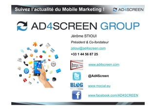 Suivez l’actualité du Mobile Marketing !




                         Jérôme STIOUI
                         Président & Co-fondateur
                         jstioui@ad4screen.com
                         +33 1 44 56 87 25


                                    www.ad4screen.com


                                   @Ad4Screen


                                   www.mocial.eu

                                   www.facebook.com/AD4SCREEN
 