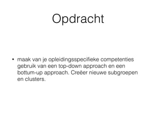 Opdracht
• maak van je opleidingsspeciﬁeke competenties
gebruik van een top-down approach en een
bottum-up approach. Creëer nieuwe subgroepen
en clusters.
 
