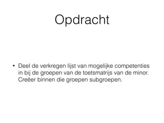 Opdracht
• Deel de verkregen lijst van mogelijke competenties
in bij de groepen van de toetsmatrijs van de minor.
Creëer binnen die groepen subgroepen.
 