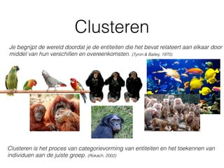 Clusteren
Je begrijpt de wereld doordat je de entiteiten die het bevat relateert aan elkaar door
middel van hun verschillen en overeenkomsten. (Tyron & Bailey, 1970)
Clusteren is het proces van categorievorming van entiteiten en het toekennen van
individuen aan de juiste groep. (Rokach, 2002)
 