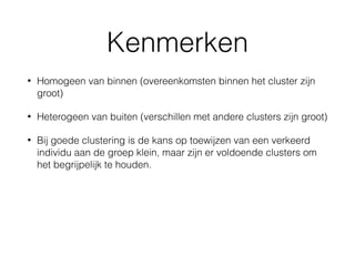 Kenmerken
• Homogeen van binnen (overeenkomsten binnen het cluster zijn
groot)
• Heterogeen van buiten (verschillen met andere clusters zijn groot)
• Bij goede clustering is de kans op toewijzen van een verkeerd
individu aan de groep klein, maar zijn er voldoende clusters om
het begrijpelijk te houden.
 
