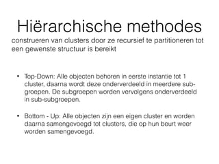 Hiërarchische methodes
• Top-Down: Alle objecten behoren in eerste instantie tot 1
cluster, daarna wordt deze onderverdeeld in meerdere sub-
groepen. De subgroepen worden vervolgens onderverdeeld
in sub-subgroepen.
• Bottom - Up: Alle objecten zijn een eigen cluster en worden
daarna samengevoegd tot clusters, die op hun beurt weer
worden samengevoegd.
construeren van clusters door ze recursief te partitioneren tot
een gewenste structuur is bereikt
 