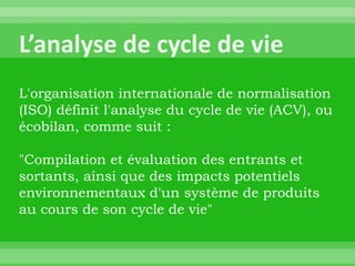 L'organisation internationale de normalisation
(ISO) définit l'analyse du cycle de vie (ACV), ou
écobilan, comme suit :

"Compilation et évaluation des entrants et
sortants, ainsi que des impacts potentiels
environnementaux d'un système de produits
au cours de son cycle de vie"
 