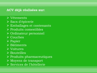 ACV déjà réalisées sur:

   Vêtements
   Sacs d'épicerie
   Emballages et contenants
   Produits comestibles
   Ordinateur personnel
   Couches
   Papier
   Bâtiments
   Voitures
   Bouteilles
   Produits pharmaceutiques
   Moyens de transport
   Services de l'hôtellerie
 