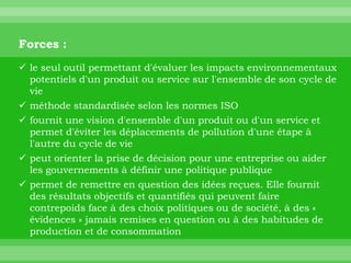 Forces :
 le seul outil permettant d'évaluer les impacts environnementaux
  potentiels d'un produit ou service sur l'ensemble de son cycle de
  vie
 méthode standardisée selon les normes ISO
 fournit une vision d'ensemble d'un produit ou d'un service et
  permet d'éviter les déplacements de pollution d'une étape à
  l'autre du cycle de vie
 peut orienter la prise de décision pour une entreprise ou aider
  les gouvernements à définir une politique publique
 permet de remettre en question des idées reçues. Elle fournit
  des résultats objectifs et quantifiés qui peuvent faire
  contrepoids face à des choix politiques ou de société, à des «
  évidences » jamais remises en question ou à des habitudes de
  production et de consommation
 