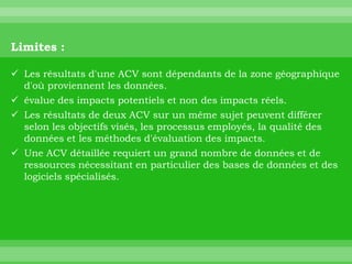 Limites :

 Les résultats d'une ACV sont dépendants de la zone géographique
  d'où proviennent les données.
 évalue des impacts potentiels et non des impacts réels.
 Les résultats de deux ACV sur un même sujet peuvent différer
  selon les objectifs visés, les processus employés, la qualité des
  données et les méthodes d'évaluation des impacts.
 Une ACV détaillée requiert un grand nombre de données et de
  ressources nécessitant en particulier des bases de données et des
  logiciels spécialisés.
 