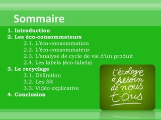 1. Introduction
2. Les éco-consommateurs
      2.1. L’éco-consommation
      2.2. L’éco-consommateur
      2.3. L’analyse de cycle de vie d’un produit
      2.4. Les labels (éco-labels)
3. Le recyclage
      3.1. Définition
      3.2. Les 3R
      3.3. Vidéo explicative
4. Conclusion
 