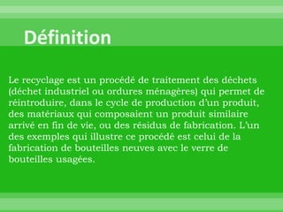 Le recyclage est un procédé de traitement des déchets
(déchet industriel ou ordures ménagères) qui permet de
réintroduire, dans le cycle de production d’un produit,
des matériaux qui composaient un produit similaire
arrivé en fin de vie, ou des résidus de fabrication. L’un
des exemples qui illustre ce procédé est celui de la
fabrication de bouteilles neuves avec le verre de
bouteilles usagées.
 